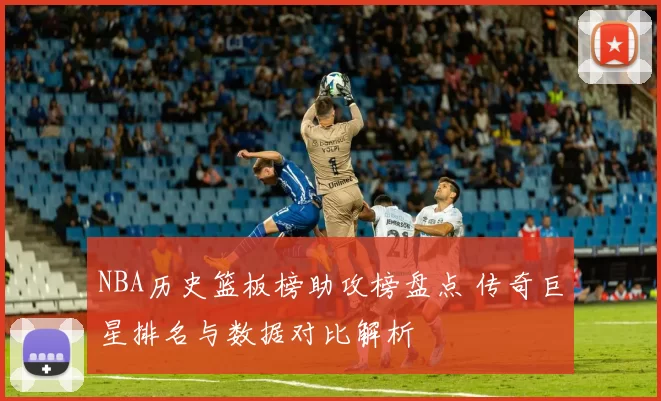 NBA历史篮板榜助攻榜盘点 传奇巨星排名与数据对比解析