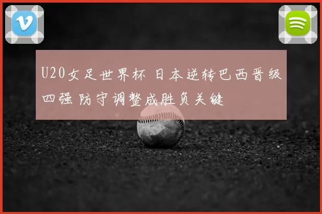 U20女足世界杯 日本逆转巴西晋级四强 防守调整成胜负关键
