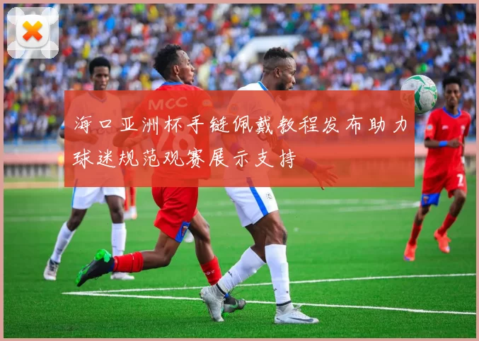 海口亚洲杯手链佩戴教程发布助力球迷规范观赛展示支持