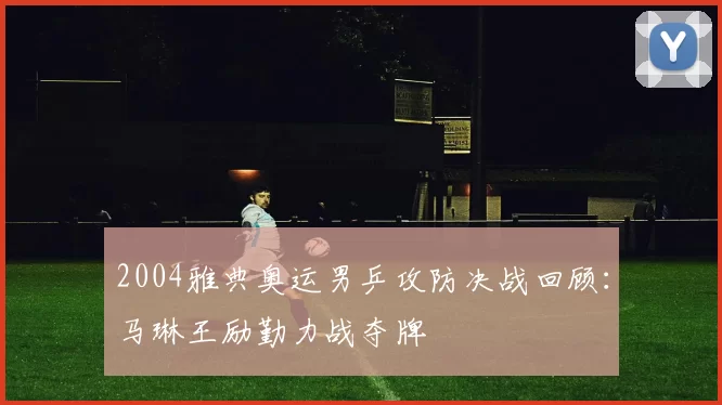 2004雅典奥运男乒攻防决战回顾:马琳王励勤力战夺牌