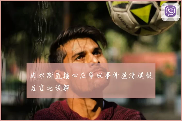 皮尔斯直播回应争议事件澄清退役后言论误解