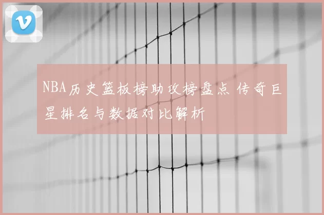 NBA历史篮板榜助攻榜盘点 传奇巨星排名与数据对比解析