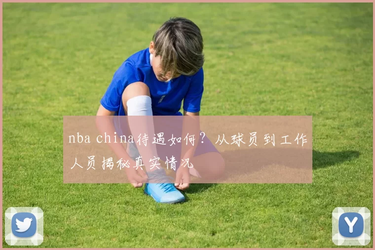 nba china待遇如何？从球员到工作人员揭秘真实情况