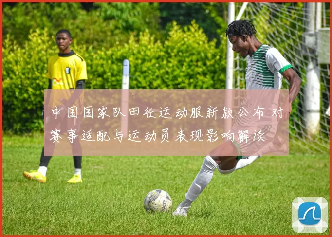 中国国家队田径运动服新款公布 对赛事适配与运动员表现影响解读