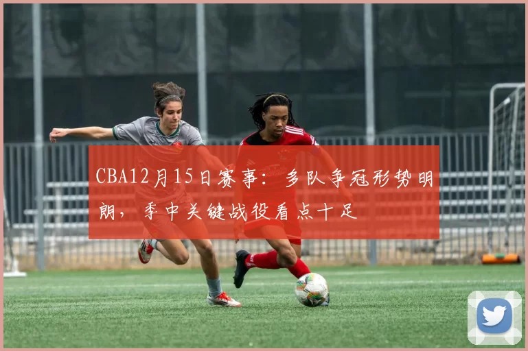 CBA12月15日赛事:多队争冠形势明朗,季中关键战役看点十足