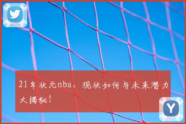 21年状元nba，现状如何与未来潜力大揭秘！