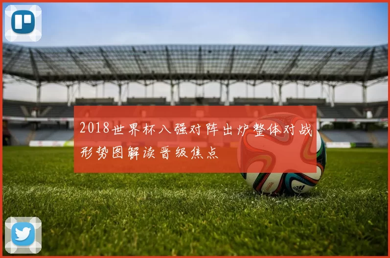 2018世界杯八强对阵出炉整体对战形势图解读晋级焦点