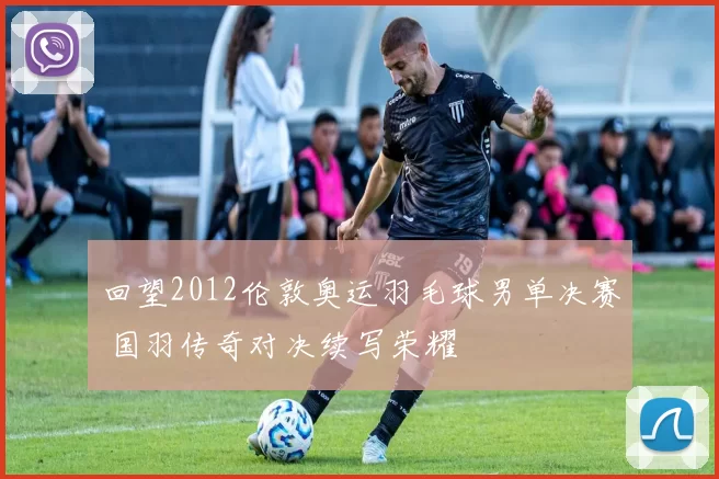 回望2012伦敦奥运羽毛球男单决赛 国羽传奇对决续写荣耀