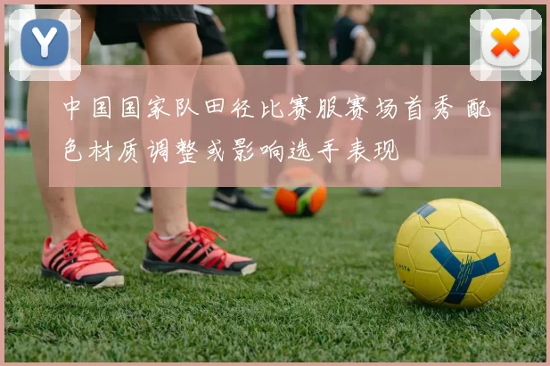 中国国家队田径比赛服赛场首秀 配色材质调整或影响选手表现