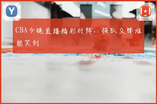 CBA今晚直播精彩对阵，强队交锋谁能笑到