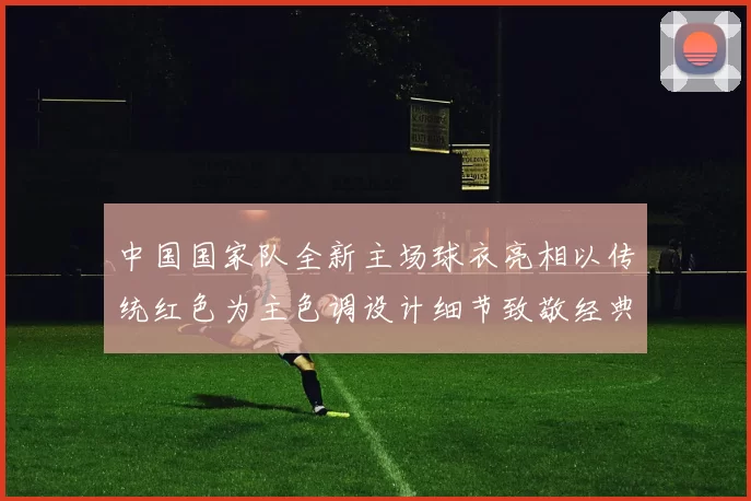 中国国家队全新主场球衣亮相以传统红色为主色调设计细节致敬经典