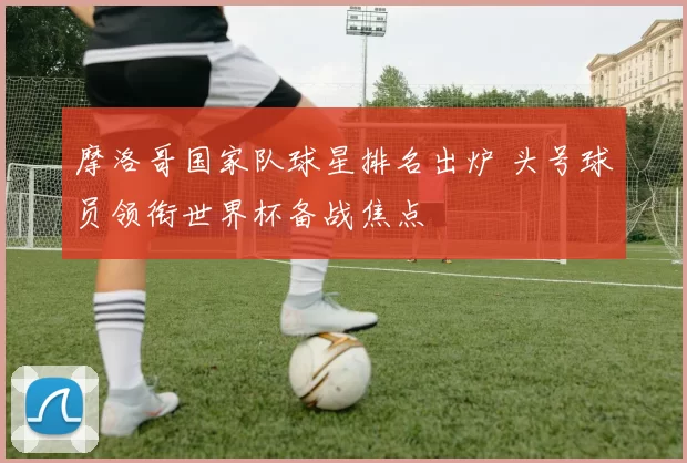 摩洛哥国家队球星排名出炉 头号球员领衔世界杯备战焦点