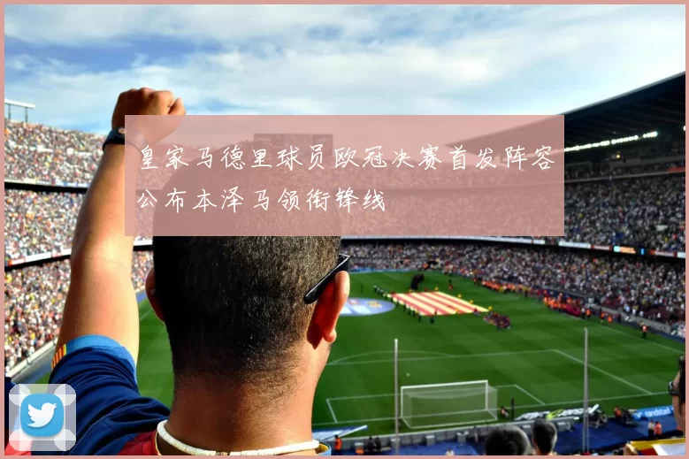 皇家马德里球员欧冠决赛首发阵容公布本泽马领衔锋线