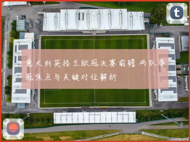 意大利英格兰欧冠决赛前瞻 两队争冠焦点与关键对位解析