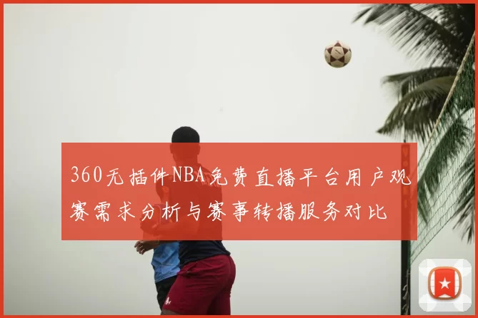 360无插件NBA免费直播平台用户观赛需求分析与赛事转播服务对比