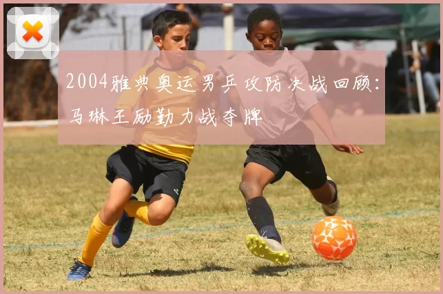 2004雅典奥运男乒攻防决战回顾:马琳王励勤力战夺牌