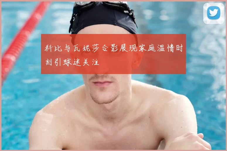 科比与瓦妮莎合影展现家庭温情时刻引球迷关注