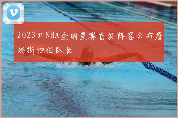 2023年NBA全明星赛首发阵容公布詹姆斯担任队长