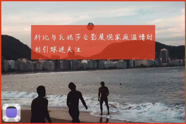 科比与瓦妮莎合影展现家庭温情时刻引球迷关注