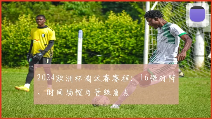 2024欧洲杯淘汰赛赛程：16强对阵、时间场馆与晋级看点