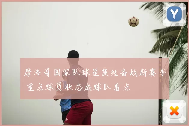 摩洛哥国家队球星集结备战新赛季 重点球员状态成球队看点