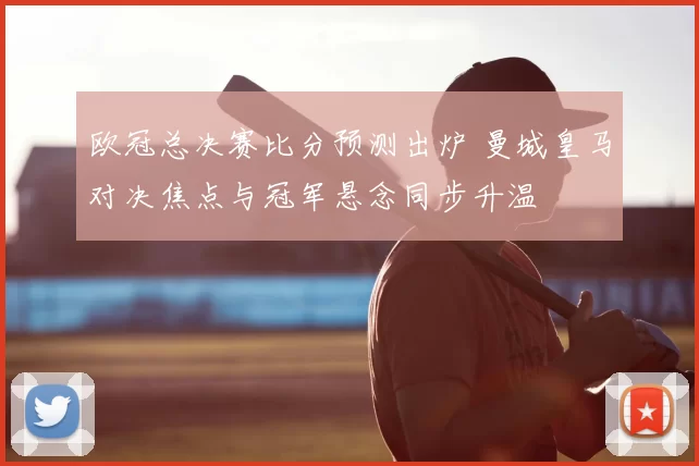 欧冠总决赛比分预测出炉 曼城皇马对决焦点与冠军悬念同步升温