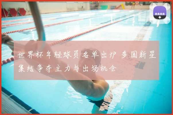 世界杯年轻球员名单出炉 多国新星集结争夺主力与出场机会