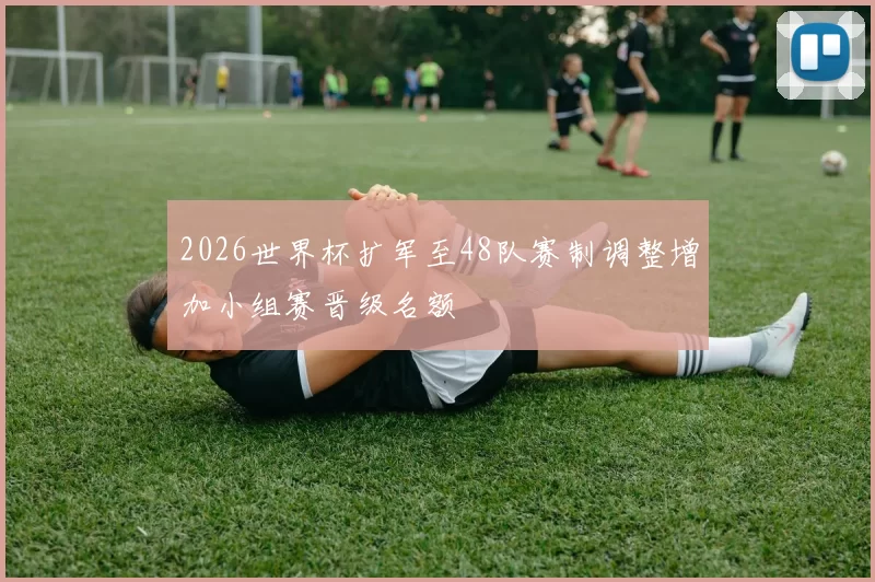 2026世界杯扩军至48队赛制调整增加小组赛晋级名额
