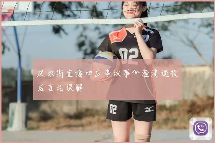 皮尔斯直播回应争议事件澄清退役后言论误解