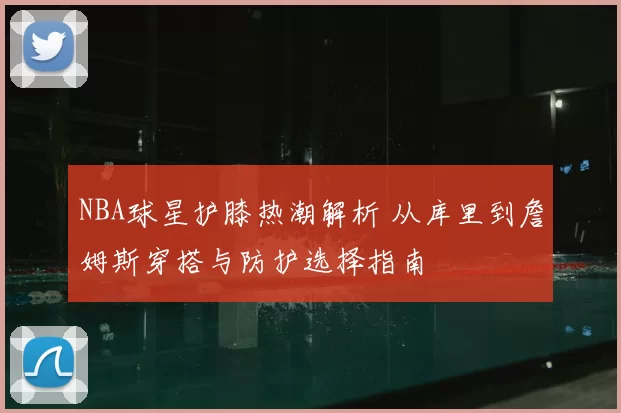 NBA球星护膝热潮解析 从库里到詹姆斯穿搭与防护选择指南