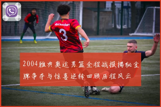 2004雅典奥运男篮全程战报揭秘金牌争夺与惊喜逆转回顾历程风云