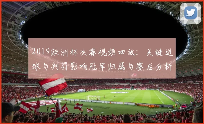 2019欧洲杯决赛视频回放：关键进球与判罚影响冠军归属与赛后分析