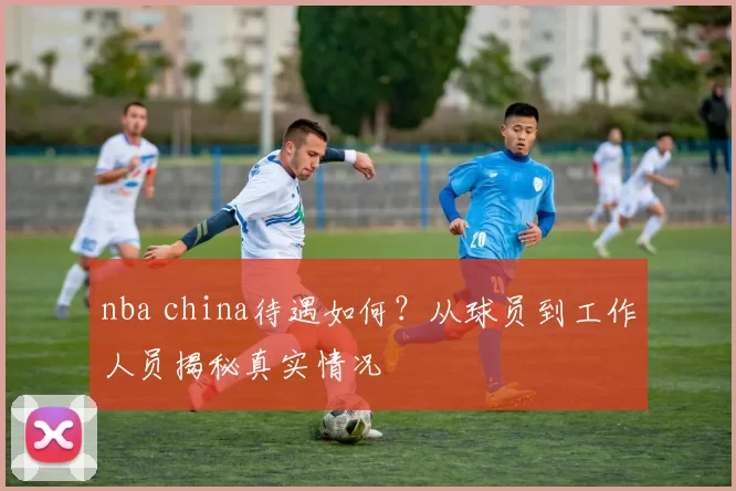 nba china待遇如何？从球员到工作人员揭秘真实情况