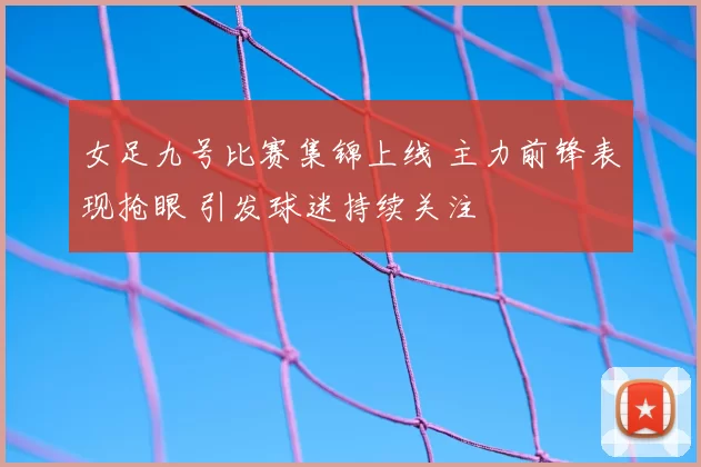 女足九号比赛集锦上线 主力前锋表现抢眼 引发球迷持续关注