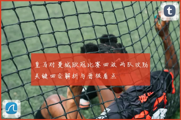 皇马对曼城欧冠比赛回放 两队攻防关键回合解析与晋级看点