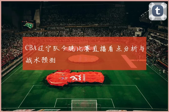 CBA辽宁队今晚比赛直播看点分析与战术预测