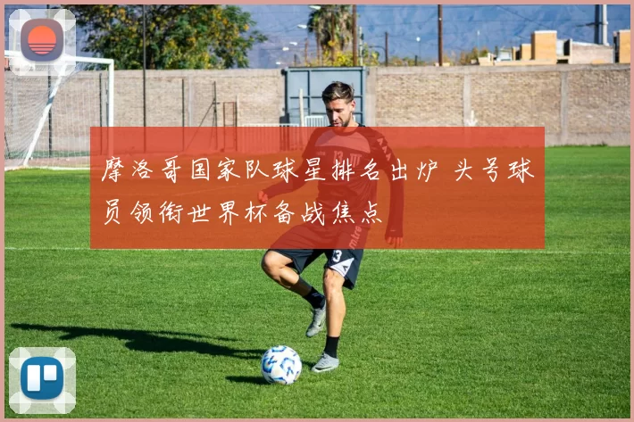 摩洛哥国家队球星排名出炉 头号球员领衔世界杯备战焦点
