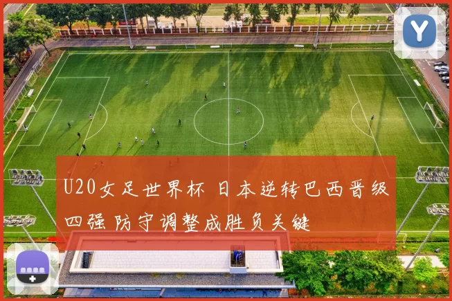 U20女足世界杯 日本逆转巴西晋级四强 防守调整成胜负关键