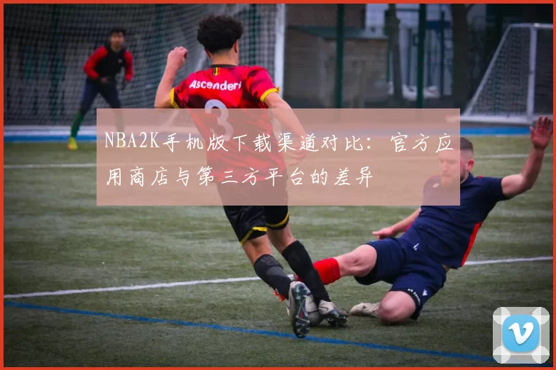 NBA2K手机版下载渠道对比：官方应用商店与第三方平台的差异