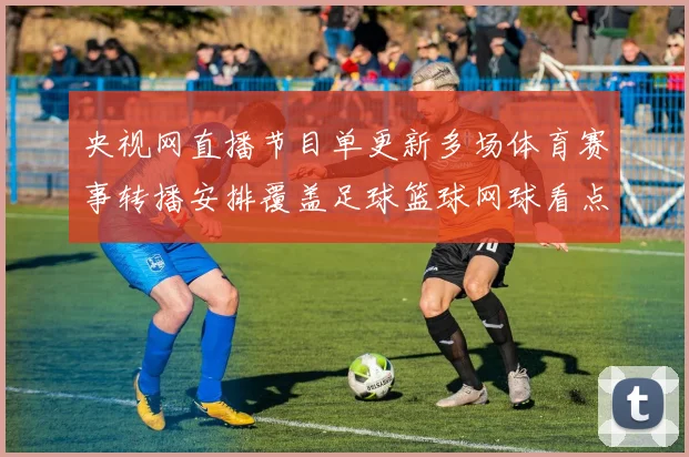 央视网直播节目单更新多场体育赛事转播安排覆盖足球篮球网球看点