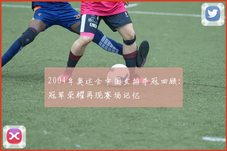 2004年奥运会中国女排夺冠回顾:冠军荣耀再现赛场记忆