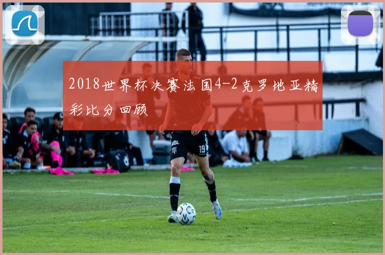 2018世界杯决赛法国4-2克罗地亚精彩比分回顾