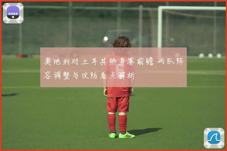 奥地利对土耳其热身赛前瞻 两队阵容调整与攻防看点解析