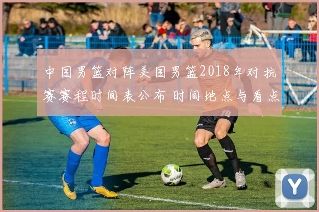 中国男篮对阵美国男篮2018年对抗赛赛程时间表公布 时间地点与看点