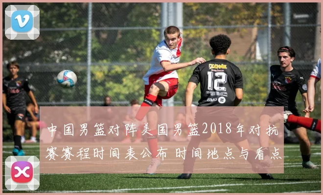 中国男篮对阵美国男篮2018年对抗赛赛程时间表公布 时间地点与看点