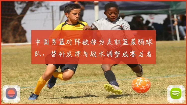 中国男篮对阵被称为美职篮最弱球队，替补发挥与战术调整成赛后看点