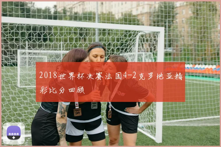 2018世界杯决赛法国4-2克罗地亚精彩比分回顾