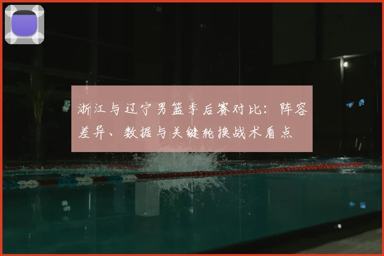 浙江与辽宁男篮季后赛对比：阵容差异、数据与关键轮换战术看点