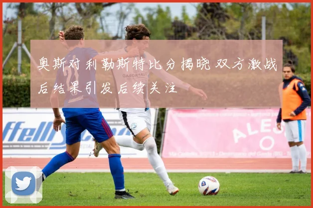 奥斯对利勒斯特比分揭晓 双方激战后结果引发后续关注