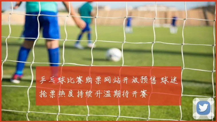 乒乓球比赛购票网站开放预售 球迷抢票热度持续升温期待开赛